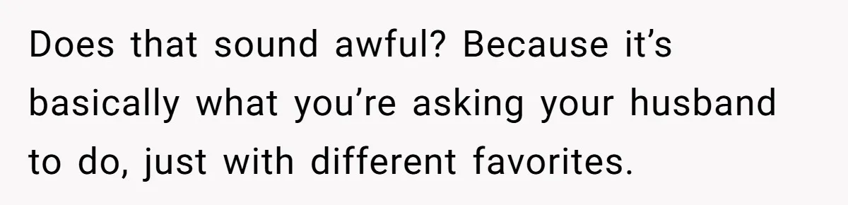 Does that sound awful? Because it’s basically what you’re asking your husband to do, just with different favorites.