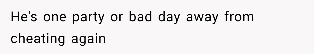 He's one party or bad day away from cheating again