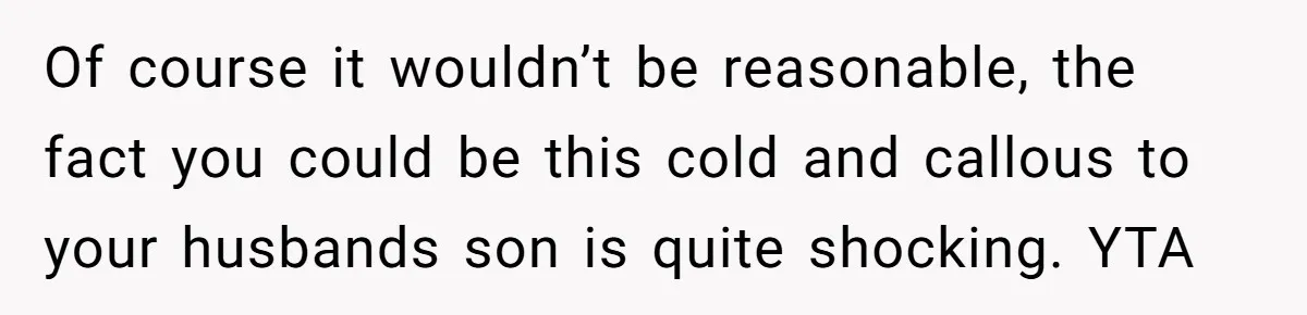 Of course it wouldn’t be reasonable, the fact you could be this cold and callous to your husbands son is quite shocking. YTA