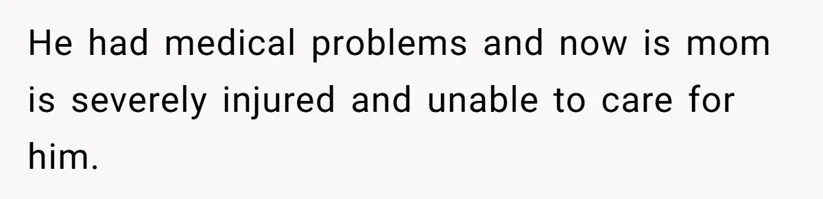 He had medical problems and now is mom is severely injured and unable to care for him.