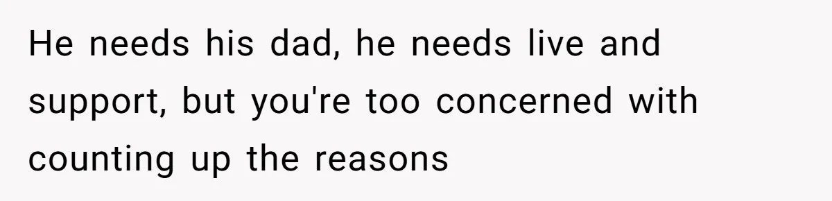 He needs his dad, he needs live and support, but you're too concerned with counting up the reasons