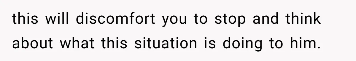 this will discomfort you to stop and think about what this situation is doing to him.