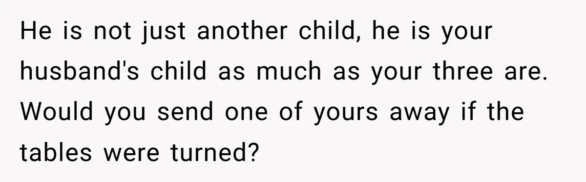 He is not just another child, he is your husband's child as much as your three are. Would you send one of yours away if the tables were turned?