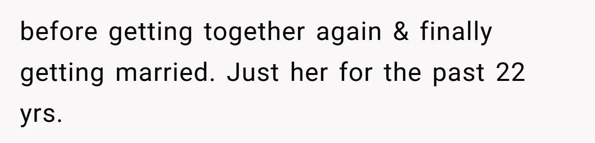 before getting together again & finally getting married. Just her for the past 22 yrs.