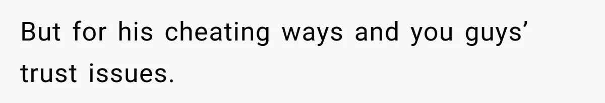 But for his cheating ways and you guys’ trust issues.
