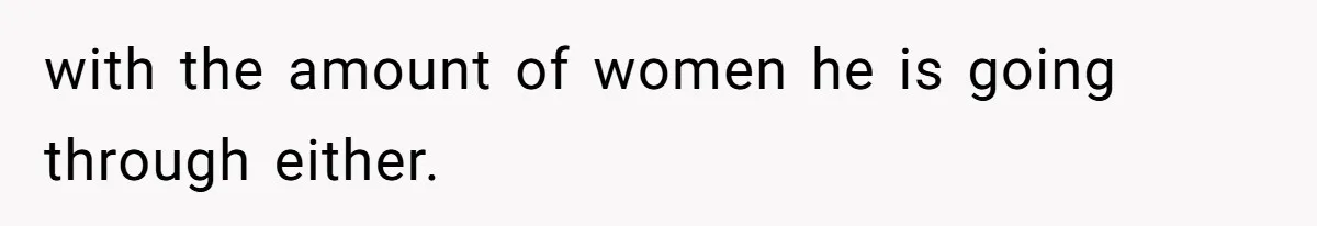 with the amount of women he is going through either.