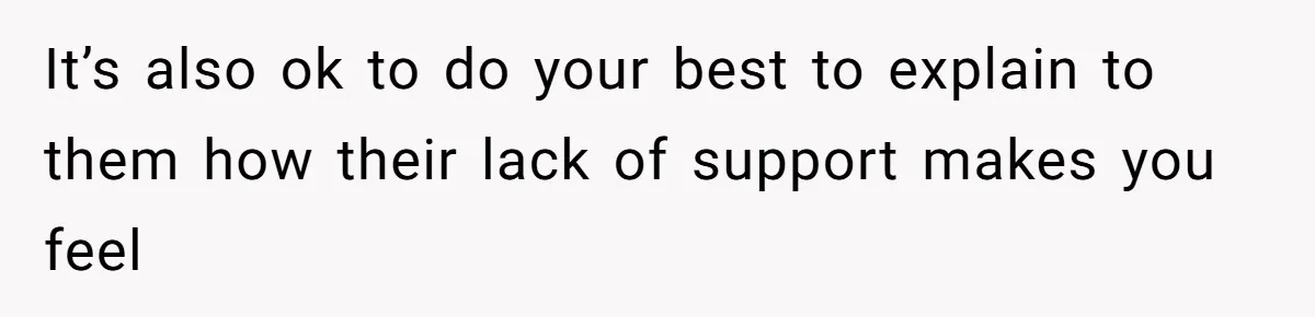 It’s also ok to do your best to explain to them how their lack of support makes you feel