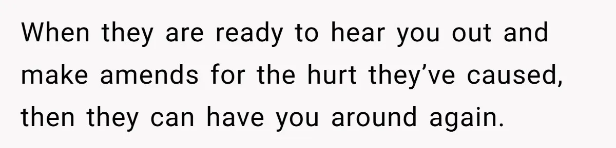 When they are ready to hear you out and make amends for the hurt they’ve caused, then they can have you around again.