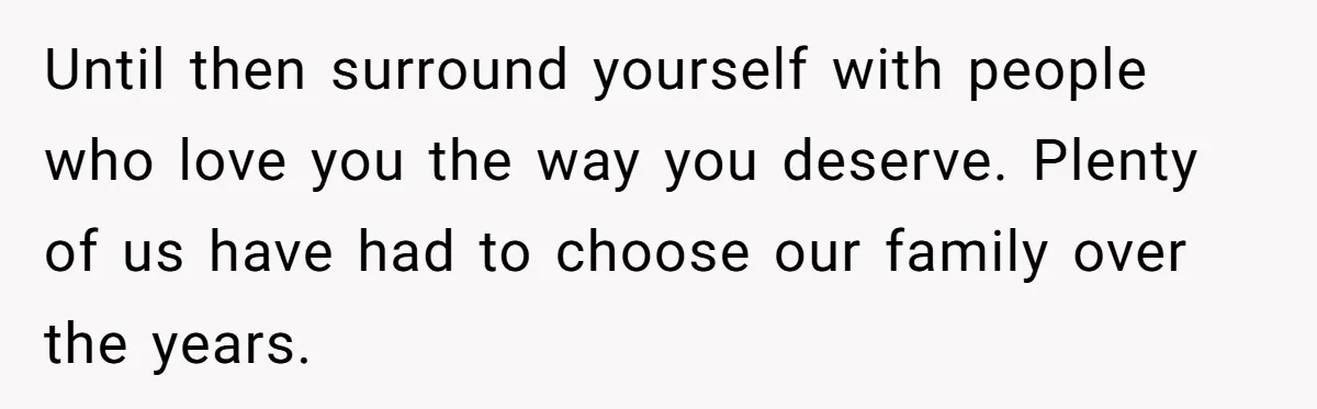 Until then surround yourself with people who love you the way you deserve. Plenty of us have had to choose our family over the years.