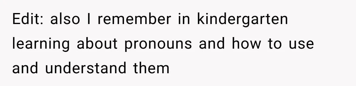 Edit: also I remember in kindergarten learning about pronouns and how to use and understand them