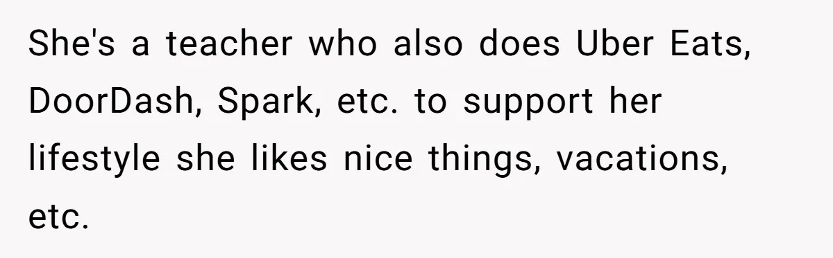 She's a teacher who also does Uber Eats, DoorDash, Spark, etc. to support her lifestyle she likes nice things, vacations, etc.