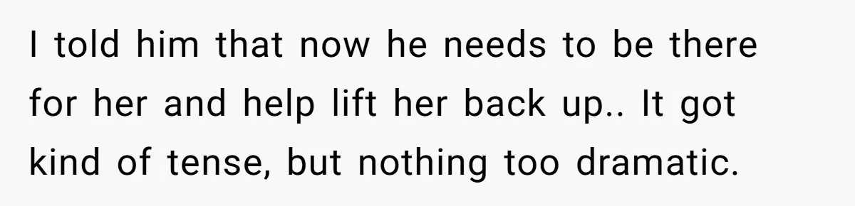 I told him that now he needs to be there for her and help lift her back up.. It got kind of tense, but nothing too dramatic.