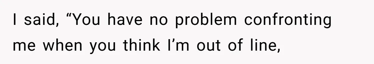 I said, “You have no problem confronting me when you think I’m out of line,