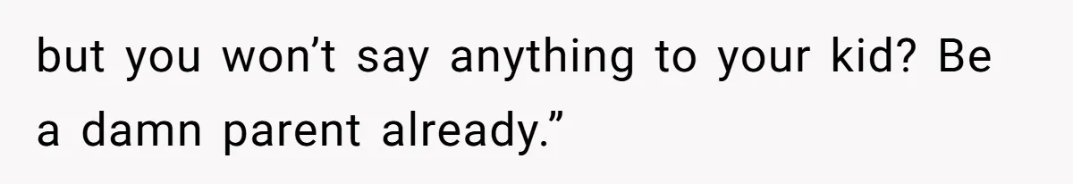 but you won’t say anything to your kid? Be a damn parent already.”
