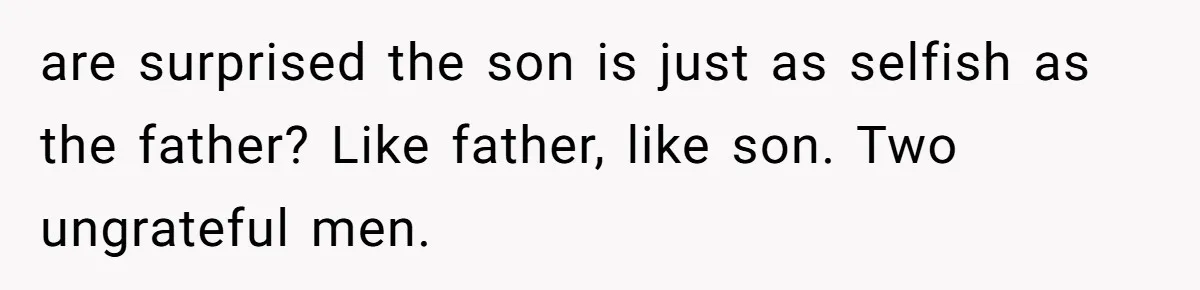are surprised the son is just as selfish as the father? Like father, like son. Two ungrateful men.