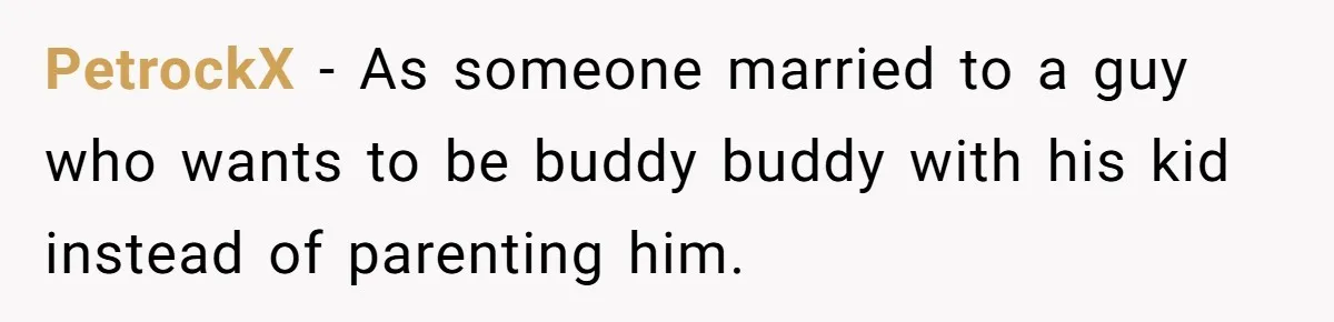 PetrockX − As someone married to a guy who wants to be buddy buddy with his kid instead of parenting him.