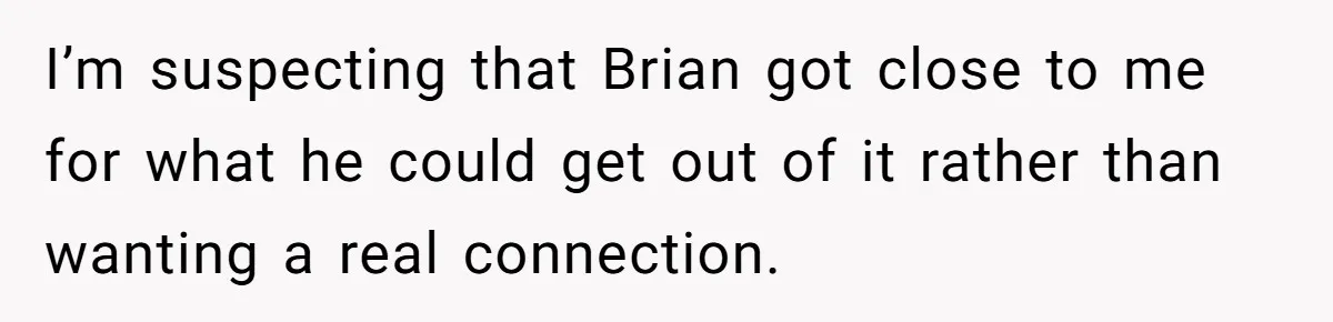 I’m suspecting that Brian got close to me for what he could get out of it rather than wanting a real connection.