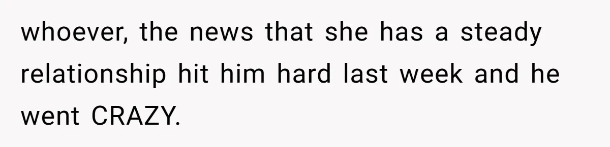 whoever, the news that she has a steady relationship hit him hard last week and he went CRAZY.