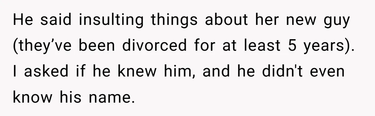 He said insulting things about her new guy (they’ve been divorced for at least 5 years). I asked if he knew him, and he didn't even know his name.