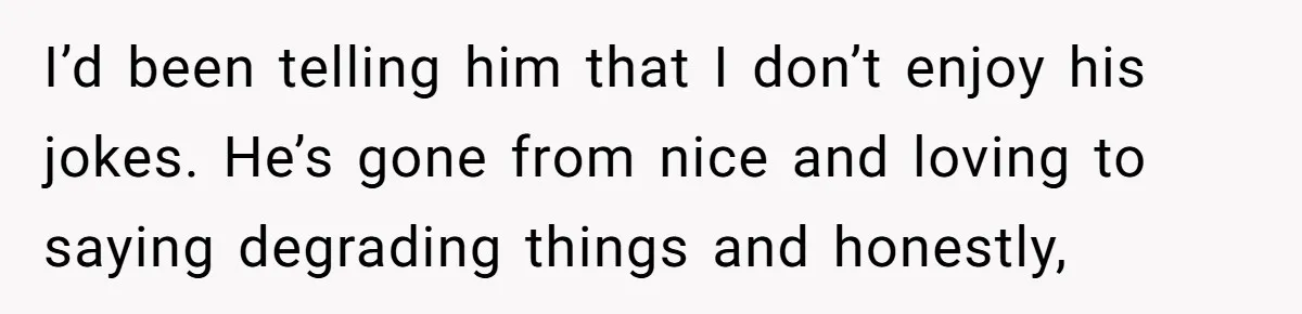 I’d been telling him that I don’t enjoy his jokes. He’s gone from nice and loving to saying degrading things and honestly,