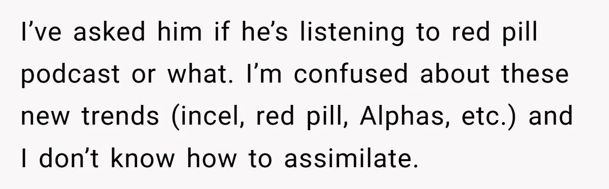 I’ve asked him if he’s listening to red pill podcast or what. I’m confused about these new trends (incel, red pill, Alphas, etc.) and I don’t know how to assimilate.