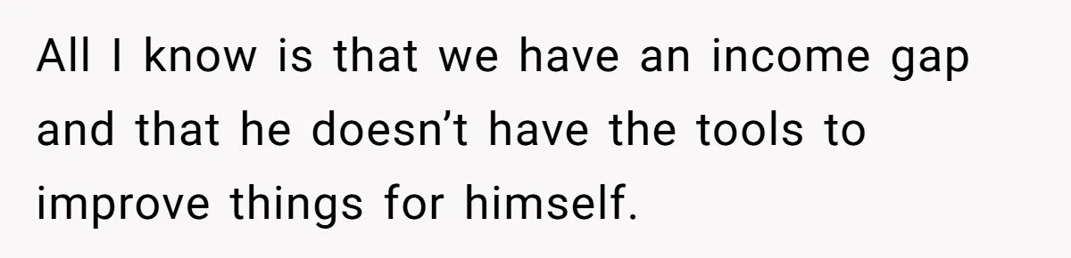 All I know is that we have an income gap and that he doesn’t have the tools to improve things for himself.