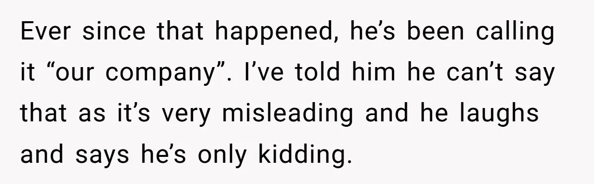 Ever since that happened, he’s been calling it “our company”. I’ve told him he can’t say that as it’s very misleading and he laughs and says he’s only kidding.