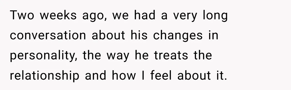 Two weeks ago, we had a very long conversation about his changes in personality, the way he treats the relationship and how I feel about it.