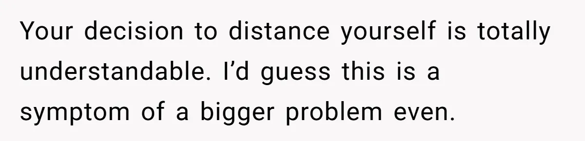 Your decision to distance yourself is totally understandable. I’d guess this is a symptom of a bigger problem even.