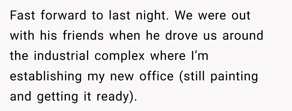 Fast forward to last night. We were out with his friends when he drove us around the industrial complex where I’m establishing my new office (still painting and getting it...