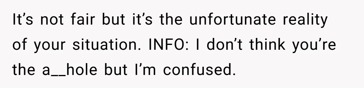 It’s not fair but it’s the unfortunate reality of your situation. INFO: I don’t think you’re the a__hole but I’m confused.