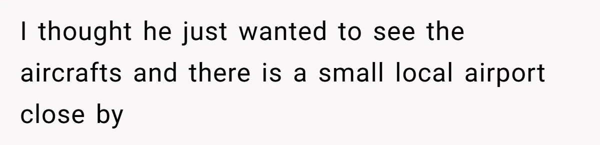 I thought he just wanted to see the aircrafts and there is a small local airport close by