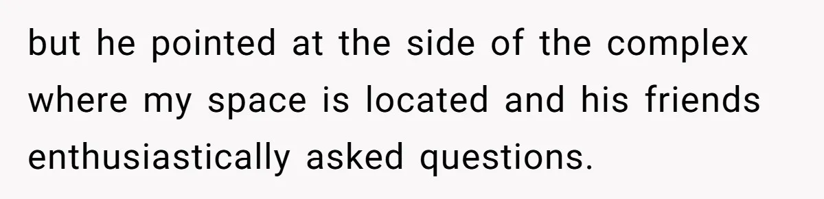but he pointed at the side of the complex where my space is located and his friends enthusiastically asked questions.