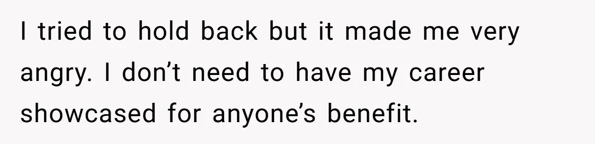 I tried to hold back but it made me very angry. I don’t need to have my career showcased for anyone’s benefit.