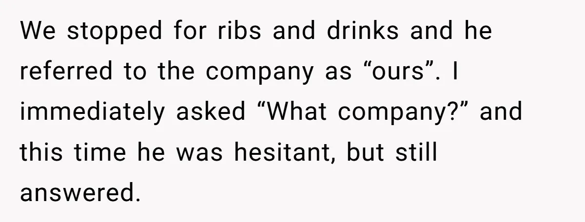 We stopped for ribs and drinks and he referred to the company as “ours”. I immediately asked “What company?” and this time he was hesitant, but still answered.