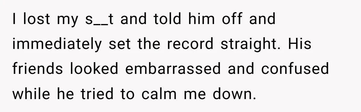 I lost my s__t and told him off and immediately set the record straight. His friends looked embarrassed and confused while he tried to calm me down.