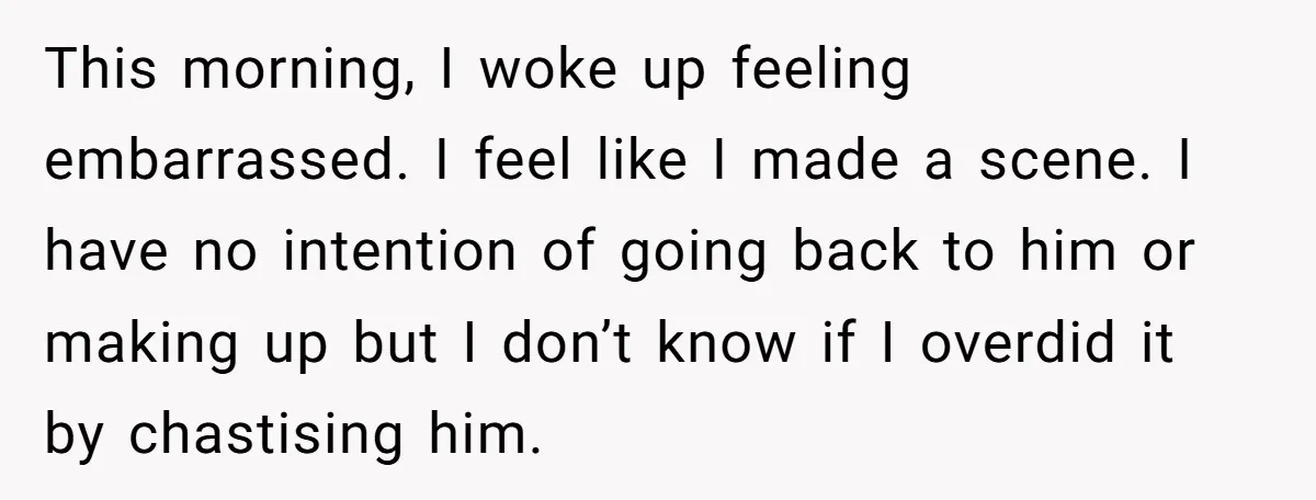This morning, I woke up feeling embarrassed. I feel like I made a scene. I have no intention of going back to him or making up but I don’t know...