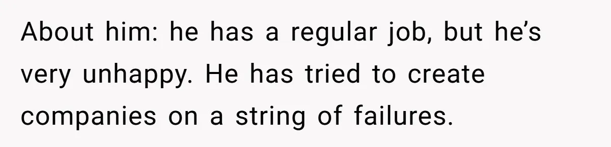 About him: he has a regular job, but he’s very unhappy. He has tried to create companies on a string of failures.