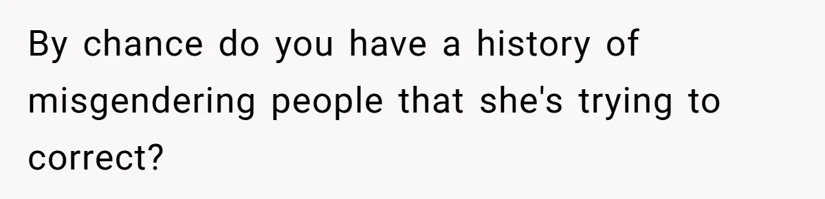 By chance do you have a history of misgendering people that she's trying to correct?