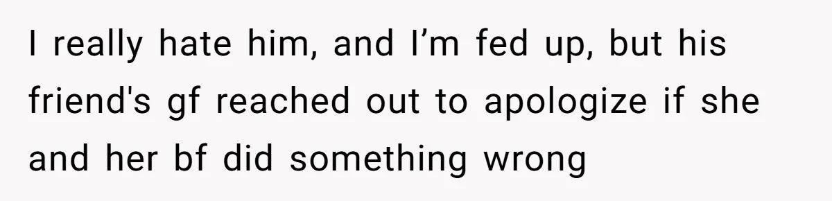I really hate him, and I’m fed up, but his friend's gf reached out to apologize if she and her bf did something wrong