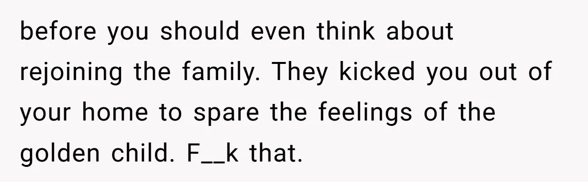 before you should even think about rejoining the family. They kicked you out of your home to spare the feelings of the golden child. F__k that.