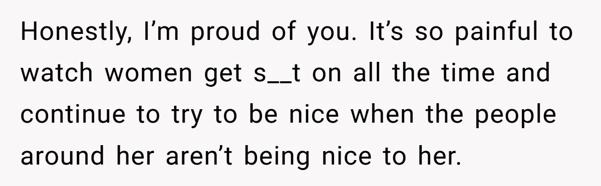 Honestly, I’m proud of you. It’s so painful to watch women get s__t on all the time and continue to try to be nice when the people around her aren’t...