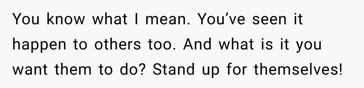 You know what I mean. You’ve seen it happen to others too. And what is it you want them to do? Stand up for themselves!