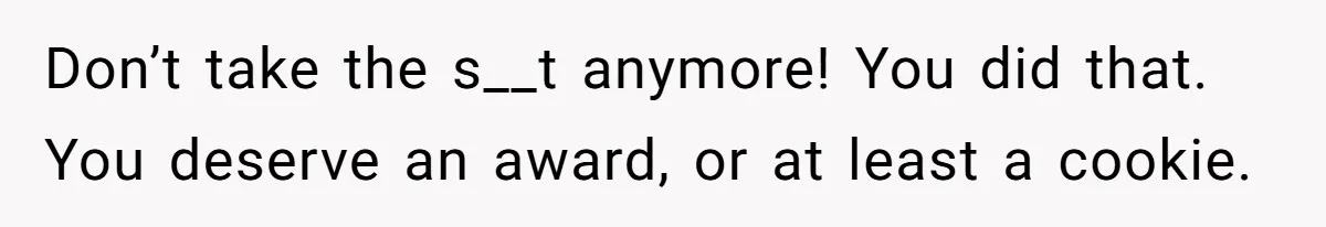 Don’t take the s__t anymore! You did that. You deserve an award, or at least a cookie.
