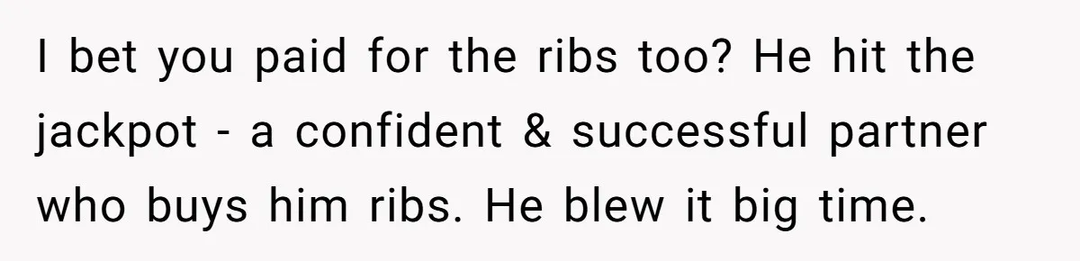 I bet you paid for the ribs too? He hit the jackpot - a confident & successful partner who buys him ribs. He blew it big time.