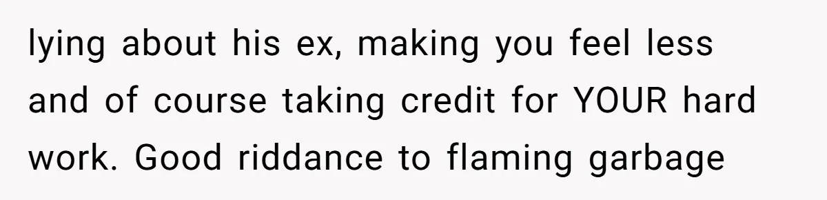 lying about his ex, making you feel less and of course taking credit for YOUR hard work. Good riddance to flaming garbage