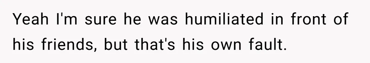Yeah I'm sure he was humiliated in front of his friends, but that's his own fault.