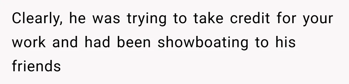 Clearly, he was trying to take credit for your work and had been showboating to his friends
