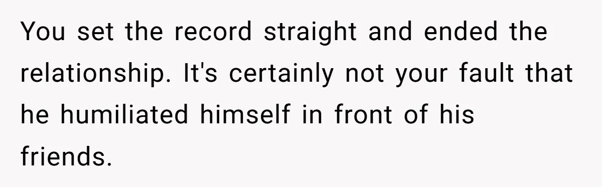You set the record straight and ended the relationship. It's certainly not your fault that he humiliated himself in front of his friends.