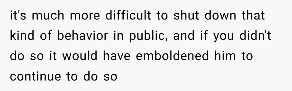 it's much more difficult to shut down that kind of behavior in public, and if you didn't do so it would have emboldened him to continue to do so